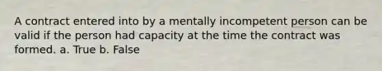 A contract entered into by a mentally incompetent person can be valid if the person had capacity at the time the contract was formed.​ a. True b. False