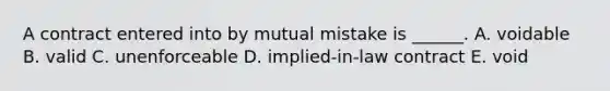 A contract entered into by mutual mistake is ______. A. voidable B. valid C. unenforceable D. implied-in-law contract E. void