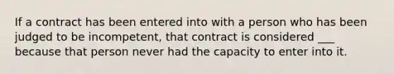 If a contract has been entered into with a person who has been judged to be incompetent, that contract is considered ___ because that person never had the capacity to enter into it.