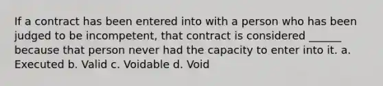 If a contract has been entered into with a person who has been judged to be incompetent, that contract is considered ______ because that person never had the capacity to enter into it. a. Executed b. Valid c. Voidable d. Void