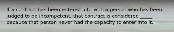 If a contract has been entered into with a person who has been judged to be incompetent, that contract is considered _____ because that person never had the capacity to enter into it.