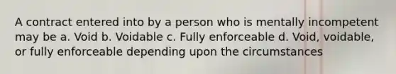 A contract entered into by a person who is mentally incompetent may be a. Void b. Voidable c. Fully enforceable d. Void, voidable, or fully enforceable depending upon the circumstances