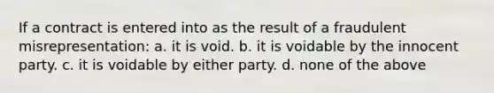 If a contract is entered into as the result of a fraudulent misrepresentation: a. it is void. b. it is voidable by the innocent party. c. it is voidable by either party. d. none of the above