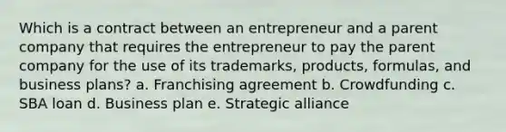 Which is a contract between an entrepreneur and a parent company that requires the entrepreneur to pay the parent company for the use of its trademarks, products, formulas, and business plans? a. Franchising agreement b. Crowdfunding c. SBA loan d. Business plan e. Strategic alliance