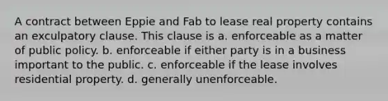 A contract between Eppie and Fab to lease real property contains an exculpatory clause. This clause is a. enforceable as a matter of public policy. b. enforceable if either party is in a business important to the public. c. enforceable if the lease involves residential property. d. generally unenforceable.