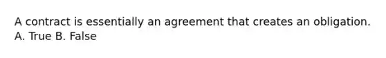 A contract is essentially an agreement that creates an obligation. A. True B. False