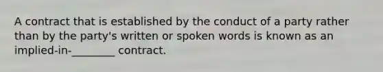 A contract that is established by the conduct of a party rather than by the party's written or spoken words is known as an implied-in-________ contract.