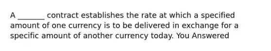 A _______ contract establishes the rate at which a specified amount of one currency is to be delivered in exchange for a specific amount of another currency today. You Answered