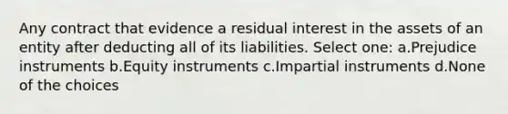 Any contract that evidence a residual interest in the assets of an entity after deducting all of its liabilities. Select one: a.Prejudice instruments b.Equity instruments c.Impartial instruments d.None of the choices