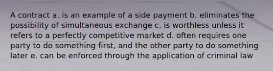 A contract a. is an example of a side payment b. eliminates the possibility of simultaneous exchange c. is worthless unless it refers to a perfectly competitive market d. often requires one party to do something first, and the other party to do something later e. can be enforced through the application of criminal law