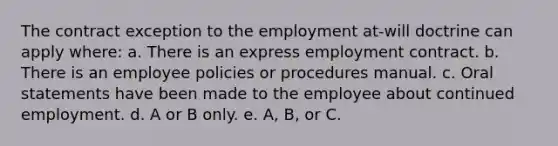 The contract exception to the employment at-will doctrine can apply where: a. There is an express employment contract. b. There is an employee policies or procedures manual. c. Oral statements have been made to the employee about continued employment. d. A or B only. e. A, B, or C.