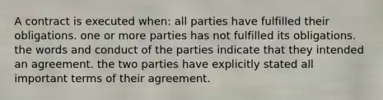 A contract is executed when: all parties have fulfilled their obligations. one or more parties has not fulfilled its obligations. the words and conduct of the parties indicate that they intended an agreement. the two parties have explicitly stated all important terms of their agreement.