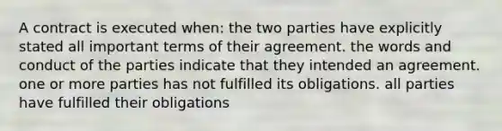 A contract is executed when: the two parties have explicitly stated all important terms of their agreement. the words and conduct of the parties indicate that they intended an agreement. one or more parties has not fulfilled its obligations. all parties have fulfilled their obligations