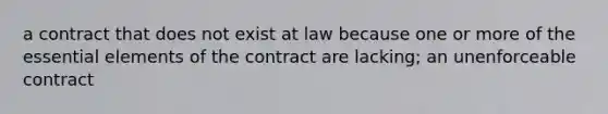 a contract that does not exist at law because one or more of the essential elements of the contract are lacking; an unenforceable contract