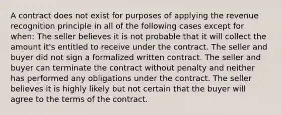 A contract does not exist for purposes of applying the revenue recognition principle in all of the following cases except for when: The seller believes it is not probable that it will collect the amount it's entitled to receive under the contract. The seller and buyer did not sign a formalized written contract. The seller and buyer can terminate the contract without penalty and neither has performed any obligations under the contract. The seller believes it is highly likely but not certain that the buyer will agree to the terms of the contract.