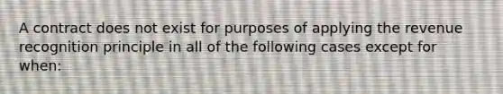 A contract does not exist for purposes of applying the revenue recognition principle in all of the following cases except for when: