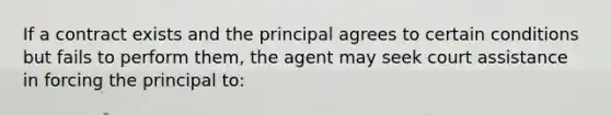 If a contract exists and the principal agrees to certain conditions but fails to perform them, the agent may seek court assistance in forcing the principal to: