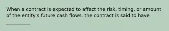 When a contract is expected to affect the risk, timing, or amount of the entity's future cash flows, the contract is said to have __________.