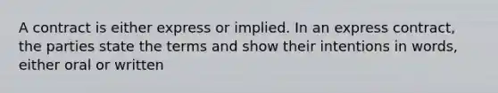 A contract is either express or implied. In an express contract, the parties state the terms and show their intentions in words, either oral or written