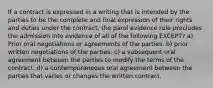 If a contract is expressed in a writing that is intended by the parties to be the complete and final expression of their rights and duties under the contract, the parol evidence rule precludes the admission into evidence of all of the following EXCEPT? a) Prior oral negotiations or agreements of the parties. b) prior written negotiations of the parties. c) a subsequent oral agreement between the parties to modify the terms of the contract. d) a contemporaneous oral agreement between the parties that varies or changes the written contract.