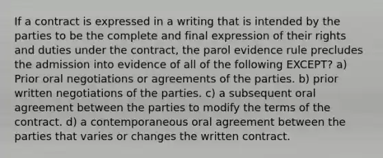 If a contract is expressed in a writing that is intended by the parties to be the complete and final expression of their rights and duties under the contract, the parol evidence rule precludes the admission into evidence of all of the following EXCEPT? a) Prior oral negotiations or agreements of the parties. b) prior written negotiations of the parties. c) a subsequent oral agreement between the parties to modify the terms of the contract. d) a contemporaneous oral agreement between the parties that varies or changes the written contract.