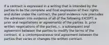 If a contract is expressed in a writing that is intended by the parties to be the complete and final expression of their rights and duties under the contract, the parol evidence rule precludes the admission into evidence of all of the following EXCEPT: a. prior oral negotiations or agreements of the parties. b. prior written negotiations of the parties. c. a subsequent oral agreement between the parties to modify the terms of the contract. d. a contemporaneous oral agreement between the parties that varies or changes the written contract.