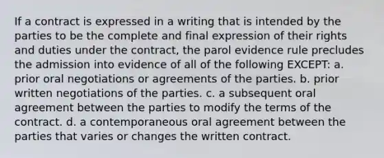 If a contract is expressed in a writing that is intended by the parties to be the complete and final expression of their rights and duties under the contract, the parol evidence rule precludes the admission into evidence of all of the following EXCEPT: a. prior oral negotiations or agreements of the parties. b. prior written negotiations of the parties. c. a subsequent oral agreement between the parties to modify the terms of the contract. d. a contemporaneous oral agreement between the parties that varies or changes the written contract.