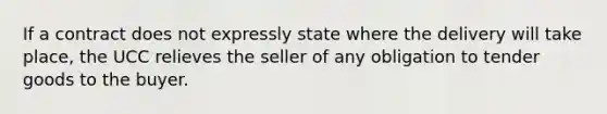 If a contract does not expressly state where the delivery will take place, the UCC relieves the seller of any obligation to tender goods to the buyer.