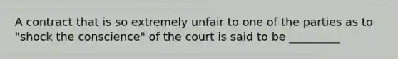 A contract that is so extremely unfair to one of the parties as to "shock the conscience" of the court is said to be _________