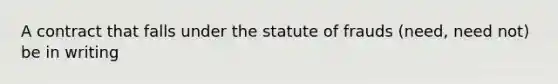 A contract that falls under the statute of frauds (need, need not) be in writing