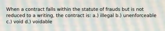 When a contract falls within the statute of frauds but is not reduced to a writing, the contract is: a.) illegal b.) unenforceable c.) void d.) voidable