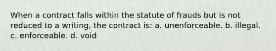 When a contract falls within the statute of frauds but is not reduced to a writing, the contract is: a. unenforceable. b. illegal. c. enforceable. d. void