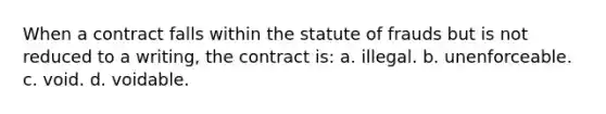 When a contract falls within the statute of frauds but is not reduced to a writing, the contract is: a. illegal. b. unenforceable. c. void. d. voidable.