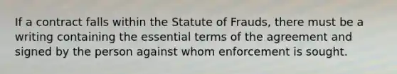 If a contract falls within the Statute of Frauds, there must be a writing containing the essential terms of the agreement and signed by the person against whom enforcement is sought.