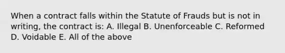 When a contract falls within the Statute of Frauds but is not in writing, the contract is: A. Illegal B. Unenforceable C. Reformed D. Voidable E. All of the above