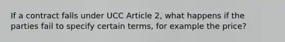 If a contract falls under UCC Article 2, what happens if the parties fail to specify certain terms, for example the price?