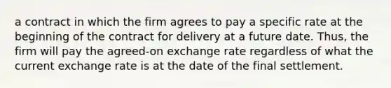 a contract in which the firm agrees to pay a specific rate at the beginning of the contract for delivery at a future date. Thus, the firm will pay the agreed-on exchange rate regardless of what the current exchange rate is at the date of the final settlement.