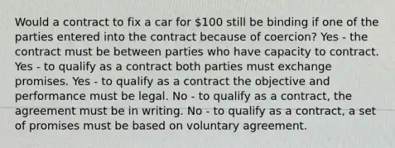 Would a contract to fix a car for 100 still be binding if one of the parties entered into the contract because of coercion? Yes - the contract must be between parties who have capacity to contract. Yes - to qualify as a contract both parties must exchange promises. Yes - to qualify as a contract the objective and performance must be legal. No - to qualify as a contract, the agreement must be in writing. No - to qualify as a contract, a set of promises must be based on voluntary agreement.