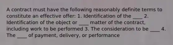 A contract must have the following reasonably definite terms to constitute an effective offer: 1. Identification of the ____ 2. Identification of the object or ____ matter of the contract, including work to be performed 3. The consideration to be ____ 4. The ____ of payment, delivery, or performance