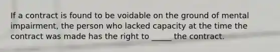 If a contract is found to be voidable on the ground of mental impairment, the person who lacked capacity at the time the contract was made has the right to _____ the contract.