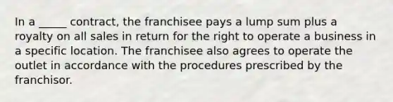 In a _____ contract, the franchisee pays a lump sum plus a royalty on all sales in return for the right to operate a business in a specific location. The franchisee also agrees to operate the outlet in accordance with the procedures prescribed by the franchisor.