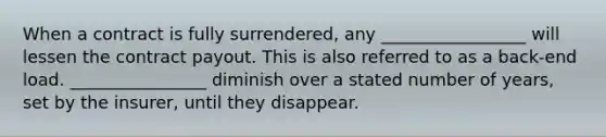 When a contract is fully surrendered, any _________________ will lessen the contract payout. This is also referred to as a back-end load. ________________ diminish over a stated number of years, set by the insurer, until they disappear.