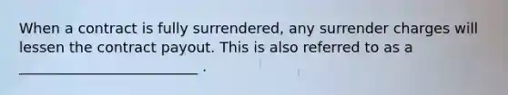 When a contract is fully surrendered, any surrender charges will lessen the contract payout. This is also referred to as a _________________________ .