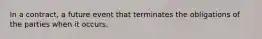 In a contract, a future event that terminates the obligations of the parties when it occurs.