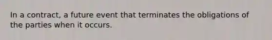 In a contract, a future event that terminates the obligations of the parties when it occurs.