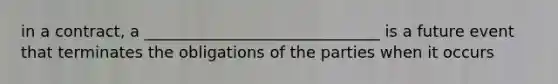 in a contract, a ______________________________ is a future event that terminates the obligations of the parties when it occurs