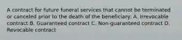 A contract for future funeral services that cannot be terminated or canceled prior to the death of the beneficiary: A. Irrevocable contract B. Guaranteed contract C. Non-guaranteed contract D. Revocable contract