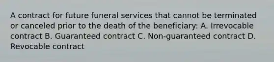 A contract for future funeral services that cannot be terminated or canceled prior to the death of the beneficiary: A. Irrevocable contract B. Guaranteed contract C. Non-guaranteed contract D. Revocable contract