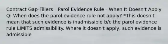 Contract Gap-Fillers - Parol Evidence Rule - When It Doesn't Apply Q: When does the parol evidence rule not apply? *This doesn't mean that such evidence is inadmissible b/c the parol evidence rule LIMITS admissibility. Where it doesn't apply, such evidence is admissible