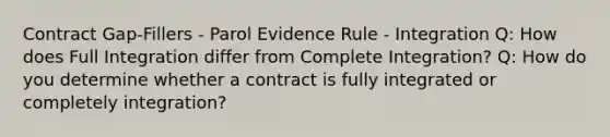 Contract Gap-Fillers - Parol Evidence Rule - Integration Q: How does Full Integration differ from Complete Integration? Q: How do you determine whether a contract is fully integrated or completely integration?